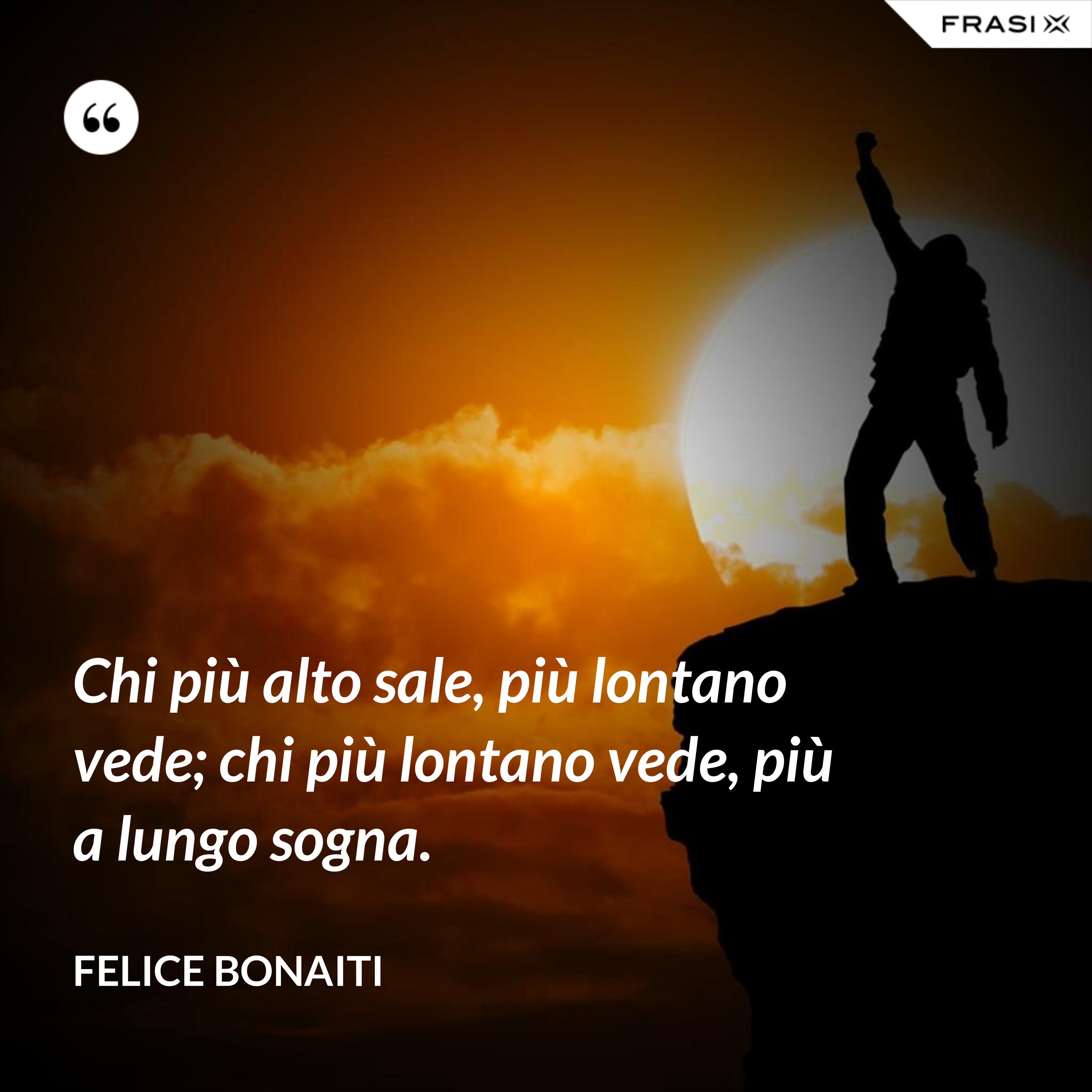 Chi più alto sale, più lontano vede; chi più lontano vede, più a lungo sogna. - Felice Bonaiti
