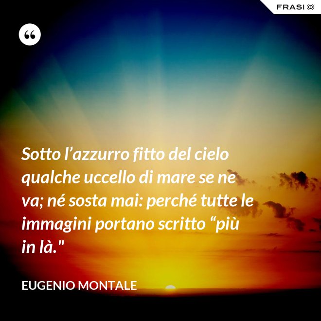 Sotto l’azzurro fitto del cielo qualche uccello di mare se ne va; né sosta mai: perché tutte le immagini portano scritto “più in là." - Eugenio Montale