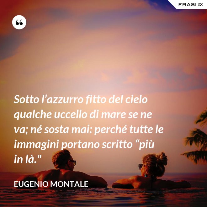 Sotto l’azzurro fitto del cielo qualche uccello di mare se ne va; né sosta mai: perché tutte le immagini portano scritto “più in là." - Eugenio Montale