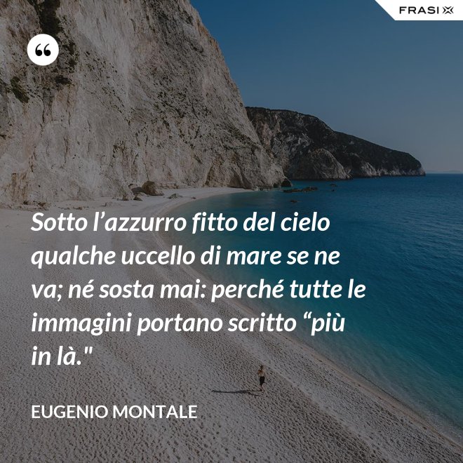 Sotto l’azzurro fitto del cielo qualche uccello di mare se ne va; né sosta mai: perché tutte le immagini portano scritto “più in là." - Eugenio Montale