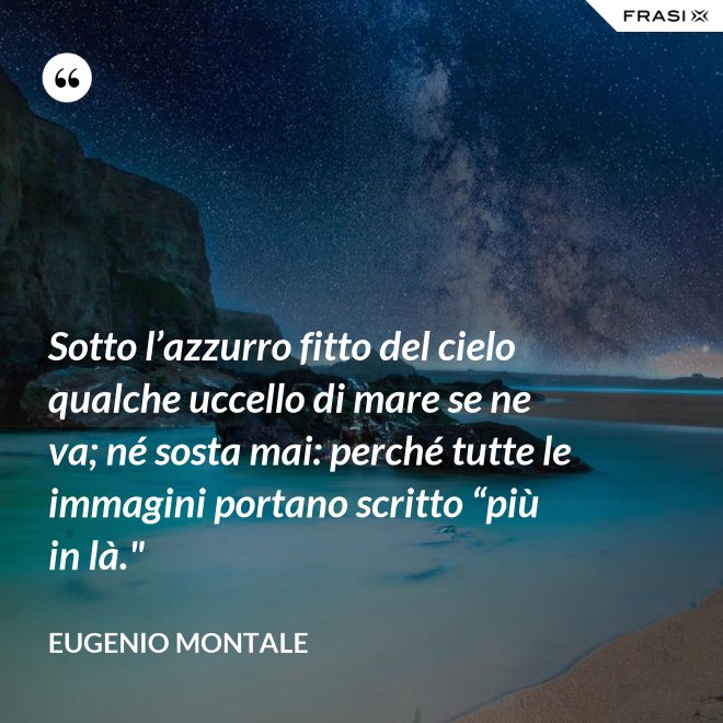 Sotto l’azzurro fitto del cielo qualche uccello di mare se ne va; né sosta mai: perché tutte le immagini portano scritto “più in là." - Eugenio Montale