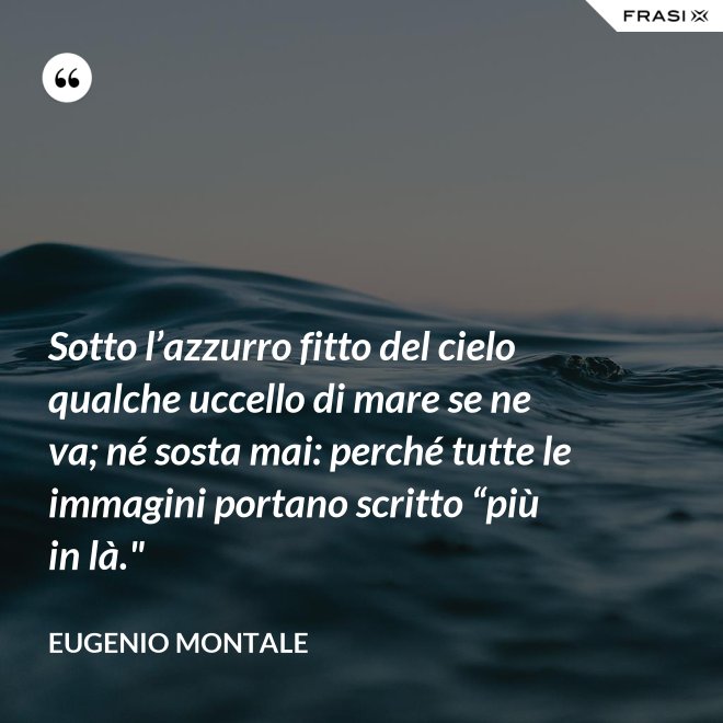 Sotto l’azzurro fitto del cielo qualche uccello di mare se ne va; né sosta mai: perché tutte le immagini portano scritto “più in là." - Eugenio Montale