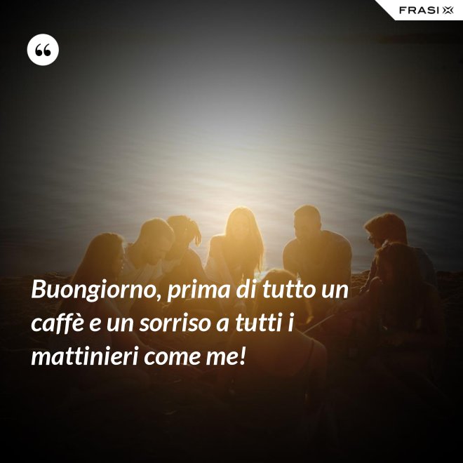Buongiorno, prima di tutto un caffè e un sorriso a tutti i mattinieri come me! - Anonimo