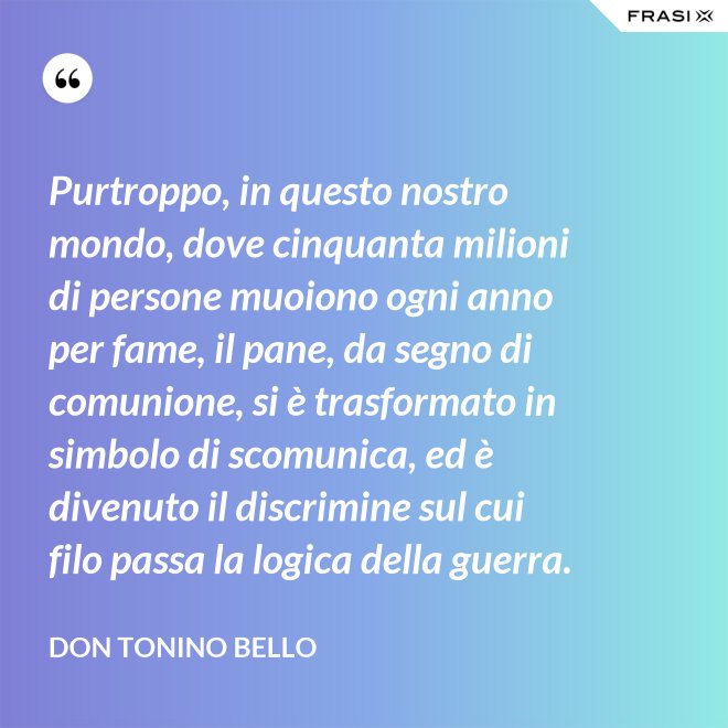 Purtroppo, in questo nostro mondo, dove cinquanta milioni di persone muoiono ogni anno per fame, il pane, da segno di comunione, si è trasformato in simbolo di scomunica, ed è divenuto il discrimine sul cui filo passa la logica della guerra. - Don Tonino Bello
