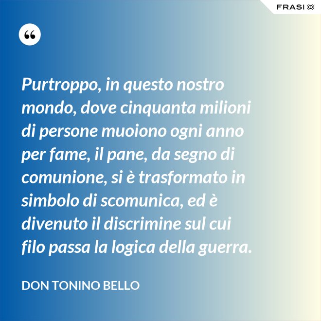 Purtroppo, in questo nostro mondo, dove cinquanta milioni di persone muoiono ogni anno per fame, il pane, da segno di comunione, si è trasformato in simbolo di scomunica, ed è divenuto il discrimine sul cui filo passa la logica della guerra. - Don Tonino Bello