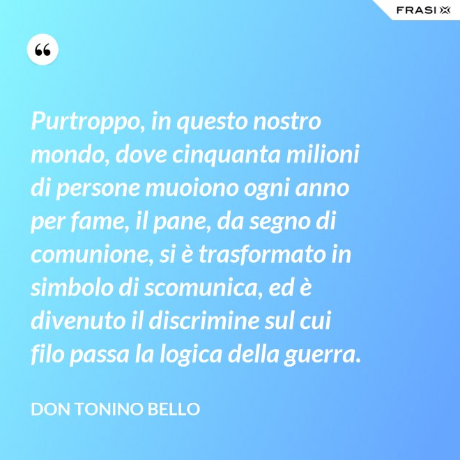 Purtroppo, in questo nostro mondo, dove cinquanta milioni di persone muoiono ogni anno per fame, il pane, da segno di comunione, si è trasformato in simbolo di scomunica, ed è divenuto il discrimine sul cui filo passa la logica della guerra. - Don Tonino Bello