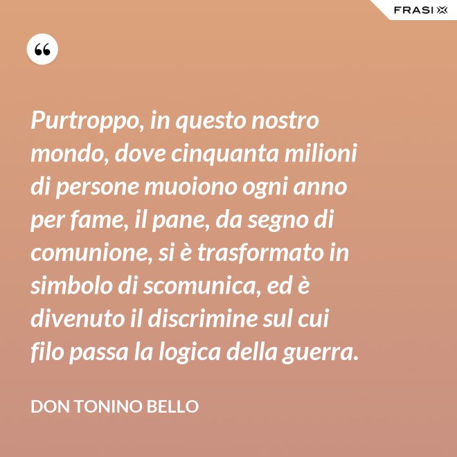 Purtroppo, in questo nostro mondo, dove cinquanta milioni di persone muoiono ogni anno per fame, il pane, da segno di comunione, si è trasformato in simbolo di scomunica, ed è divenuto il discrimine sul cui filo passa la logica della guerra. - Don Tonino Bello
