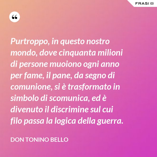 Purtroppo, in questo nostro mondo, dove cinquanta milioni di persone muoiono ogni anno per fame, il pane, da segno di comunione, si è trasformato in simbolo di scomunica, ed è divenuto il discrimine sul cui filo passa la logica della guerra. - Don Tonino Bello