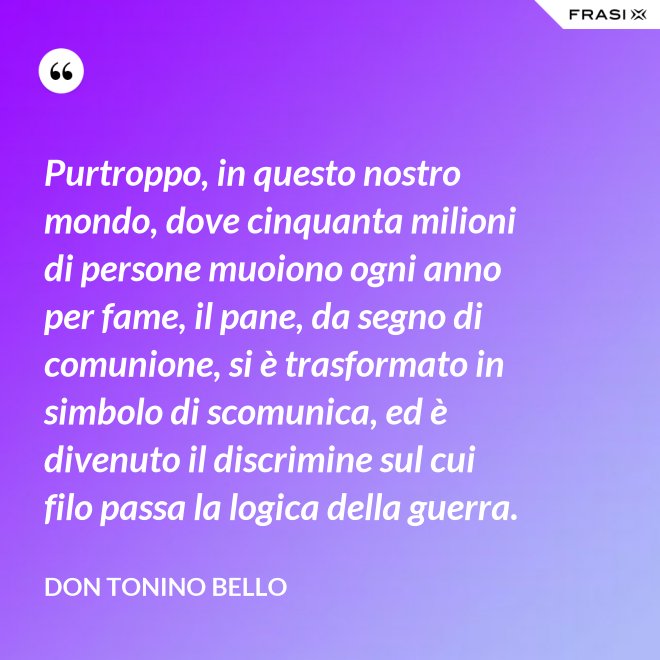 Purtroppo, in questo nostro mondo, dove cinquanta milioni di persone muoiono ogni anno per fame, il pane, da segno di comunione, si è trasformato in simbolo di scomunica, ed è divenuto il discrimine sul cui filo passa la logica della guerra. - Don Tonino Bello
