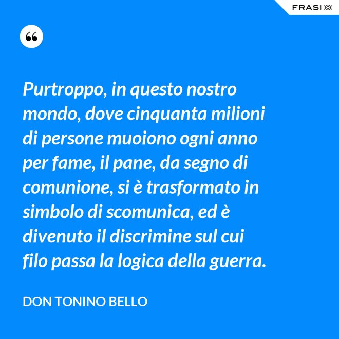Purtroppo, in questo nostro mondo, dove cinquanta milioni di persone muoiono ogni anno per fame, il pane, da segno di comunione, si è trasformato in simbolo di scomunica, ed è divenuto il discrimine sul cui filo passa la logica della guerra. - Don Tonino Bello