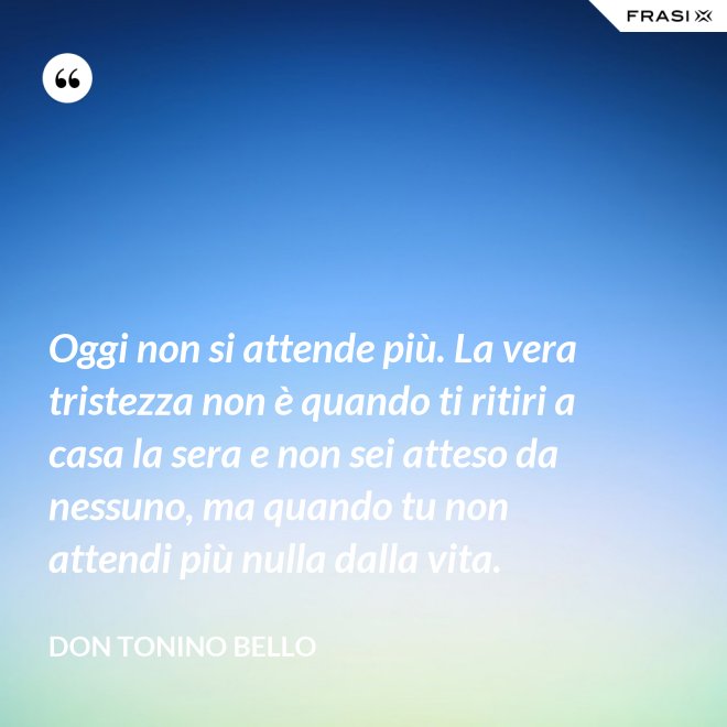Oggi non si attende più. La vera tristezza non è quando ti ritiri a casa la sera e non sei atteso da nessuno, ma quando tu non attendi più nulla dalla vita. - Don Tonino Bello