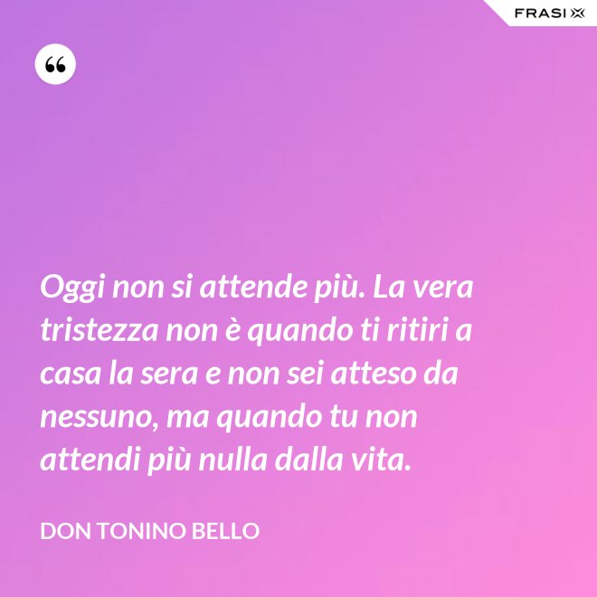 Oggi non si attende più. La vera tristezza non è quando ti ritiri a casa la sera e non sei atteso da nessuno, ma quando tu non attendi più nulla dalla vita. - Don Tonino Bello
