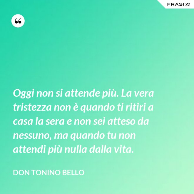 Oggi non si attende più. La vera tristezza non è quando ti ritiri a casa la sera e non sei atteso da nessuno, ma quando tu non attendi più nulla dalla vita. - Don Tonino Bello