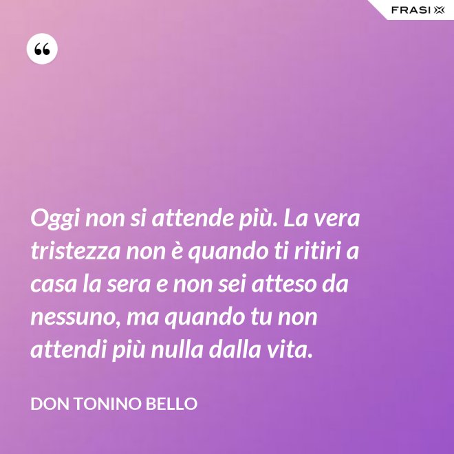 Oggi non si attende più. La vera tristezza non è quando ti ritiri a casa la sera e non sei atteso da nessuno, ma quando tu non attendi più nulla dalla vita. - Don Tonino Bello