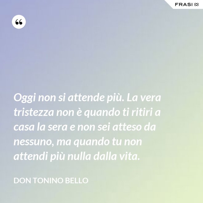 Oggi non si attende più. La vera tristezza non è quando ti ritiri a casa la sera e non sei atteso da nessuno, ma quando tu non attendi più nulla dalla vita. - Don Tonino Bello