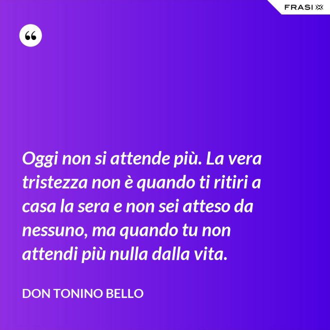 Oggi non si attende più. La vera tristezza non è quando ti ritiri a casa la sera e non sei atteso da nessuno, ma quando tu non attendi più nulla dalla vita. - Don Tonino Bello