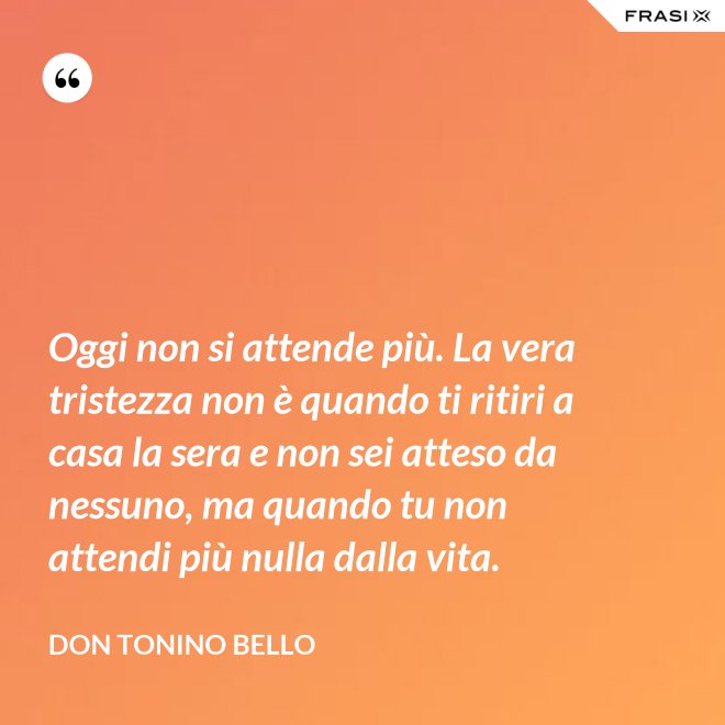 Oggi non si attende più. La vera tristezza non è quando ti ritiri a casa la sera e non sei atteso da nessuno, ma quando tu non attendi più nulla dalla vita. - Don Tonino Bello