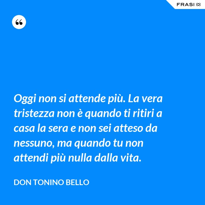 Oggi non si attende più. La vera tristezza non è quando ti ritiri a casa la sera e non sei atteso da nessuno, ma quando tu non attendi più nulla dalla vita. - Don Tonino Bello