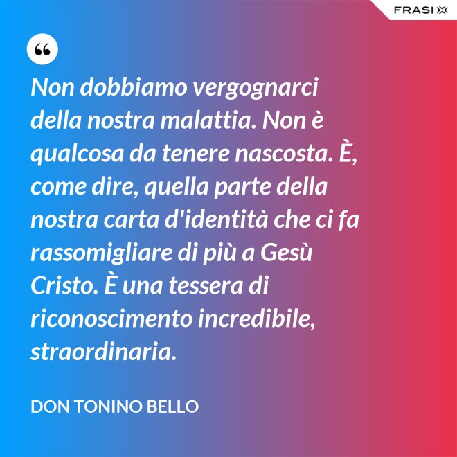 Non dobbiamo vergognarci della nostra malattia. Non è qualcosa da tenere nascosta. È, come dire, quella parte della nostra carta d'identità che ci fa rassomigliare di più a Gesù Cristo. È una tessera di riconoscimento incredibile, straordinaria. - Don Tonino Bello