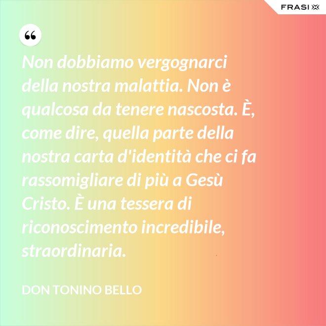 Non dobbiamo vergognarci della nostra malattia. Non è qualcosa da tenere nascosta. È, come dire, quella parte della nostra carta d'identità che ci fa rassomigliare di più a Gesù Cristo. È una tessera di riconoscimento incredibile, straordinaria. - Don Tonino Bello