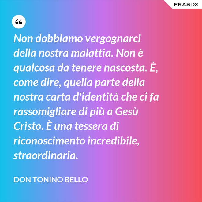 Non dobbiamo vergognarci della nostra malattia. Non è qualcosa da tenere nascosta. È, come dire, quella parte della nostra carta d'identità che ci fa rassomigliare di più a Gesù Cristo. È una tessera di riconoscimento incredibile, straordinaria. - Don Tonino Bello