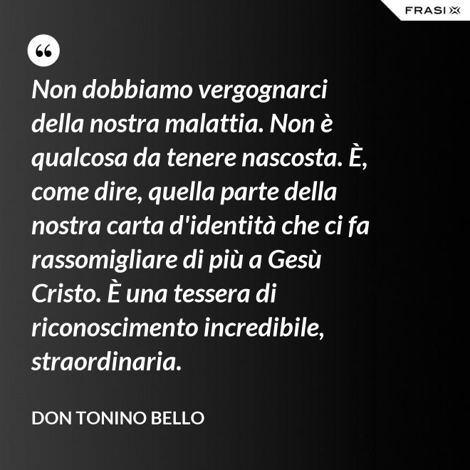 Non dobbiamo vergognarci della nostra malattia. Non è qualcosa da tenere nascosta. È, come dire, quella parte della nostra carta d'identità che ci fa rassomigliare di più a Gesù Cristo. È una tessera di riconoscimento incredibile, straordinaria. - Don Tonino Bello