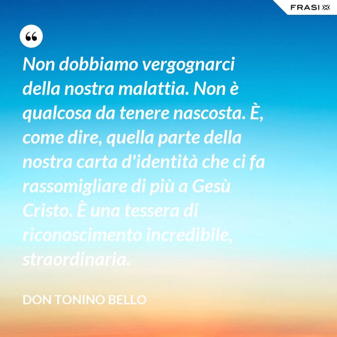 Non dobbiamo vergognarci della nostra malattia. Non è qualcosa da tenere nascosta. È, come dire, quella parte della nostra carta d'identità che ci fa rassomigliare di più a Gesù Cristo. È una tessera di riconoscimento incredibile, straordinaria. - Don Tonino Bello