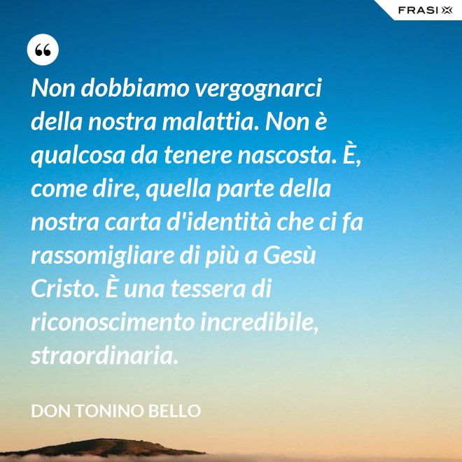 Non dobbiamo vergognarci della nostra malattia. Non è qualcosa da tenere nascosta. È, come dire, quella parte della nostra carta d'identità che ci fa rassomigliare di più a Gesù Cristo. È una tessera di riconoscimento incredibile, straordinaria. - Don Tonino Bello