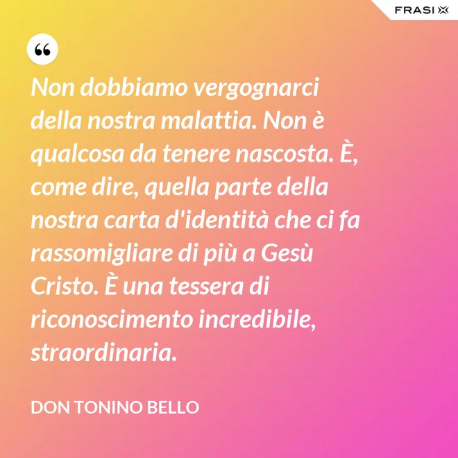 Non dobbiamo vergognarci della nostra malattia. Non è qualcosa da tenere nascosta. È, come dire, quella parte della nostra carta d'identità che ci fa rassomigliare di più a Gesù Cristo. È una tessera di riconoscimento incredibile, straordinaria. - Don Tonino Bello