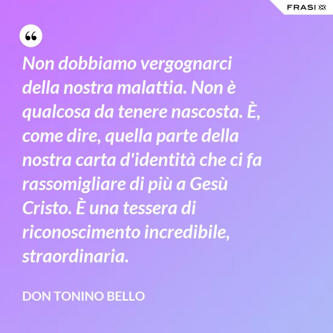 Non dobbiamo vergognarci della nostra malattia. Non è qualcosa da tenere nascosta. È, come dire, quella parte della nostra carta d'identità che ci fa rassomigliare di più a Gesù Cristo. È una tessera di riconoscimento incredibile, straordinaria. - Don Tonino Bello