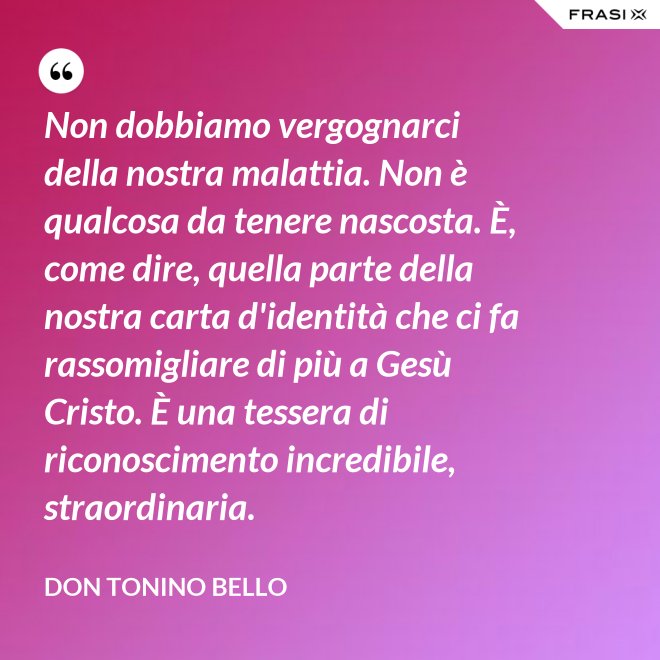 Non dobbiamo vergognarci della nostra malattia. Non è qualcosa da tenere nascosta. È, come dire, quella parte della nostra carta d'identità che ci fa rassomigliare di più a Gesù Cristo. È una tessera di riconoscimento incredibile, straordinaria. - Don Tonino Bello