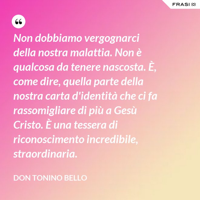 Non dobbiamo vergognarci della nostra malattia. Non è qualcosa da tenere nascosta. È, come dire, quella parte della nostra carta d'identità che ci fa rassomigliare di più a Gesù Cristo. È una tessera di riconoscimento incredibile, straordinaria. - Don Tonino Bello