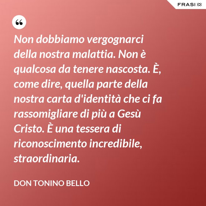 Non dobbiamo vergognarci della nostra malattia. Non è qualcosa da tenere nascosta. È, come dire, quella parte della nostra carta d'identità che ci fa rassomigliare di più a Gesù Cristo. È una tessera di riconoscimento incredibile, straordinaria. - Don Tonino Bello