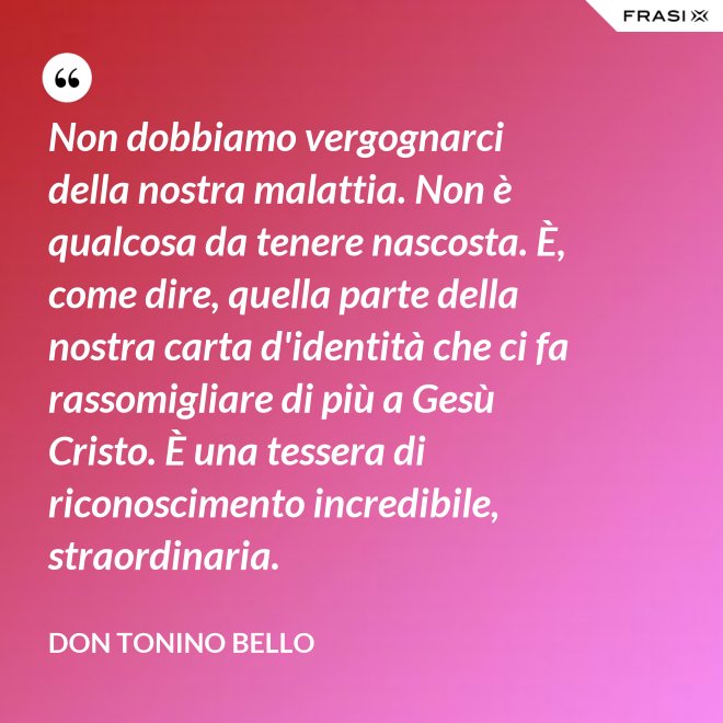 Non dobbiamo vergognarci della nostra malattia. Non è qualcosa da tenere nascosta. È, come dire, quella parte della nostra carta d'identità che ci fa rassomigliare di più a Gesù Cristo. È una tessera di riconoscimento incredibile, straordinaria. - Don Tonino Bello