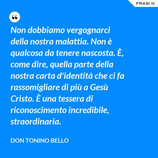 Non dobbiamo vergognarci della nostra malattia. Non è qualcosa da tenere nascosta. È, come dire, quella parte della nostra carta d'identità che ci fa rassomigliare di più a Gesù Cristo. È una tessera di riconoscimento incredibile, straordinaria. - Don Tonino Bello