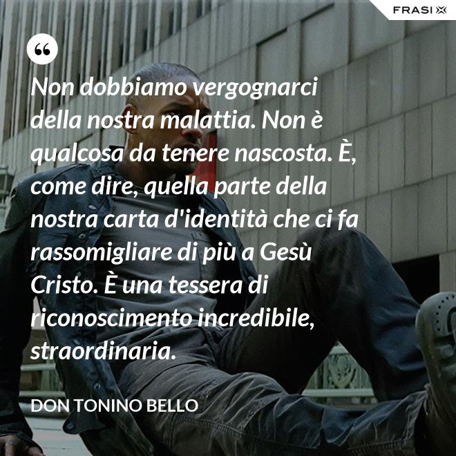 Non dobbiamo vergognarci della nostra malattia. Non è qualcosa da tenere nascosta. È, come dire, quella parte della nostra carta d'identità che ci fa rassomigliare di più a Gesù Cristo. È una tessera di riconoscimento incredibile, straordinaria. - Don Tonino Bello