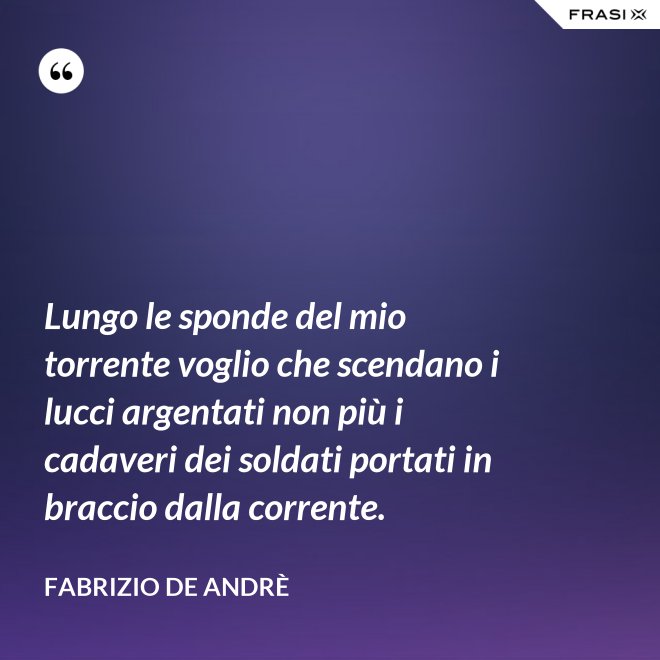Lungo le sponde del mio torrente voglio che scendano i lucci argentati non più i cadaveri dei soldati portati in braccio dalla corrente. - Fabrizio De Andrè
