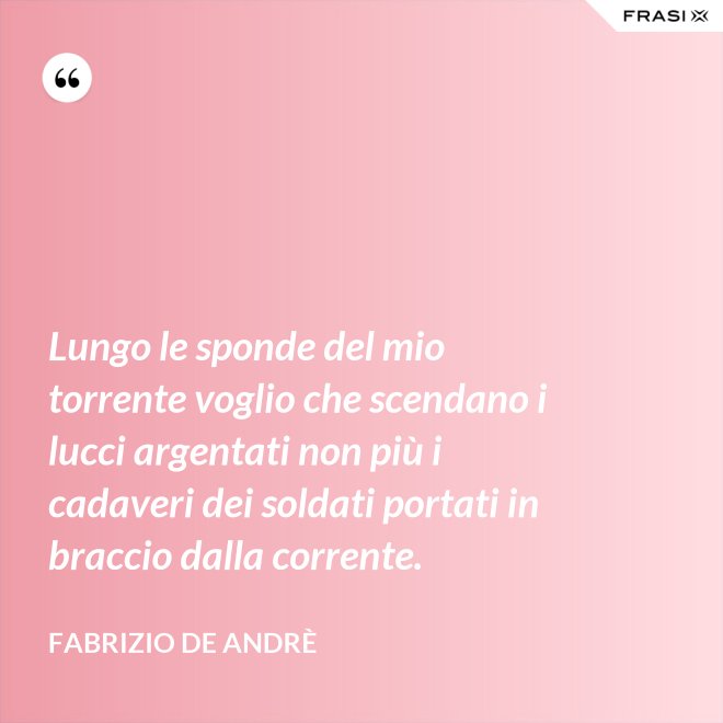 Lungo le sponde del mio torrente voglio che scendano i lucci argentati non più i cadaveri dei soldati portati in braccio dalla corrente. - Fabrizio De Andrè