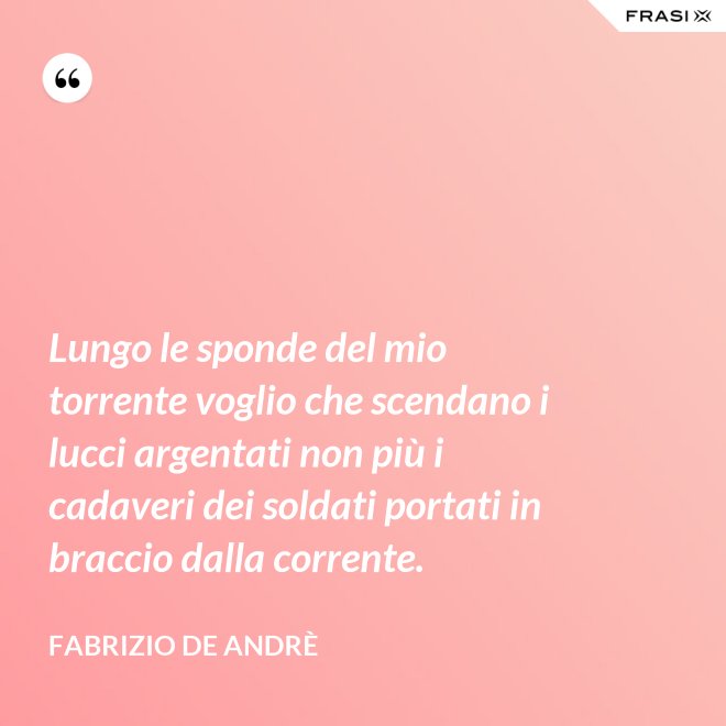 Lungo le sponde del mio torrente voglio che scendano i lucci argentati non più i cadaveri dei soldati portati in braccio dalla corrente. - Fabrizio De Andrè