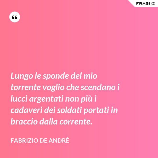 Lungo le sponde del mio torrente voglio che scendano i lucci argentati non più i cadaveri dei soldati portati in braccio dalla corrente. - Fabrizio De Andrè