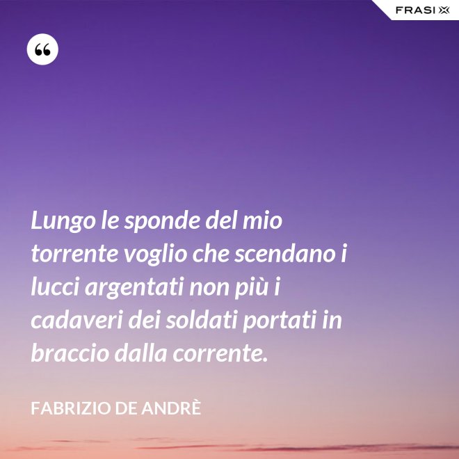 Lungo le sponde del mio torrente voglio che scendano i lucci argentati non più i cadaveri dei soldati portati in braccio dalla corrente. - Fabrizio De Andrè
