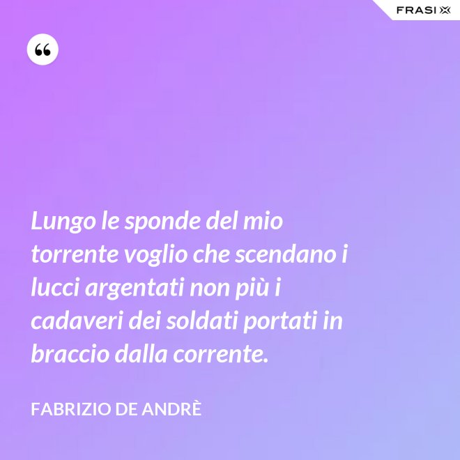 Lungo le sponde del mio torrente voglio che scendano i lucci argentati non più i cadaveri dei soldati portati in braccio dalla corrente. - Fabrizio De Andrè