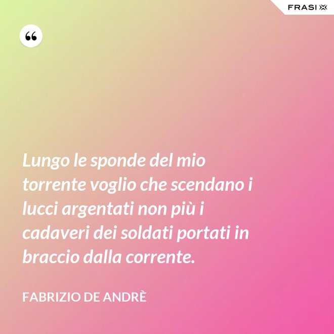 Lungo le sponde del mio torrente voglio che scendano i lucci argentati non più i cadaveri dei soldati portati in braccio dalla corrente. - Fabrizio De Andrè