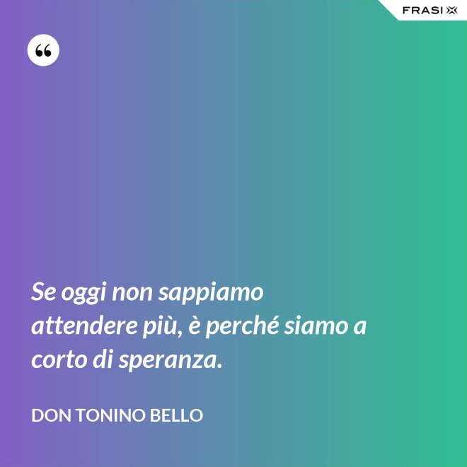 Se oggi non sappiamo attendere più, è perché siamo a corto di speranza. - Don Tonino Bello
