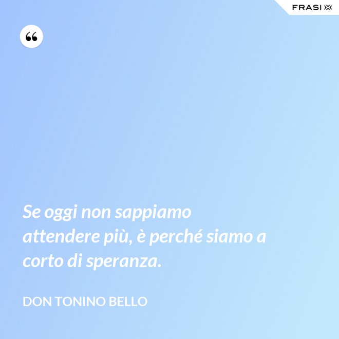 Se oggi non sappiamo attendere più, è perché siamo a corto di speranza. - Don Tonino Bello