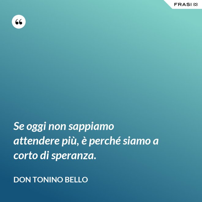 Se oggi non sappiamo attendere più, è perché siamo a corto di speranza. - Don Tonino Bello