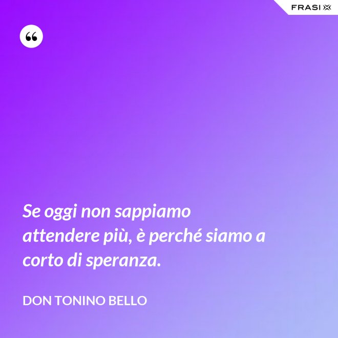 Se oggi non sappiamo attendere più, è perché siamo a corto di speranza. - Don Tonino Bello