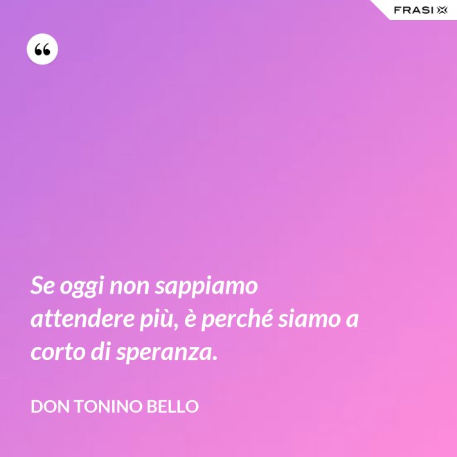 Se oggi non sappiamo attendere più, è perché siamo a corto di speranza. - Don Tonino Bello
