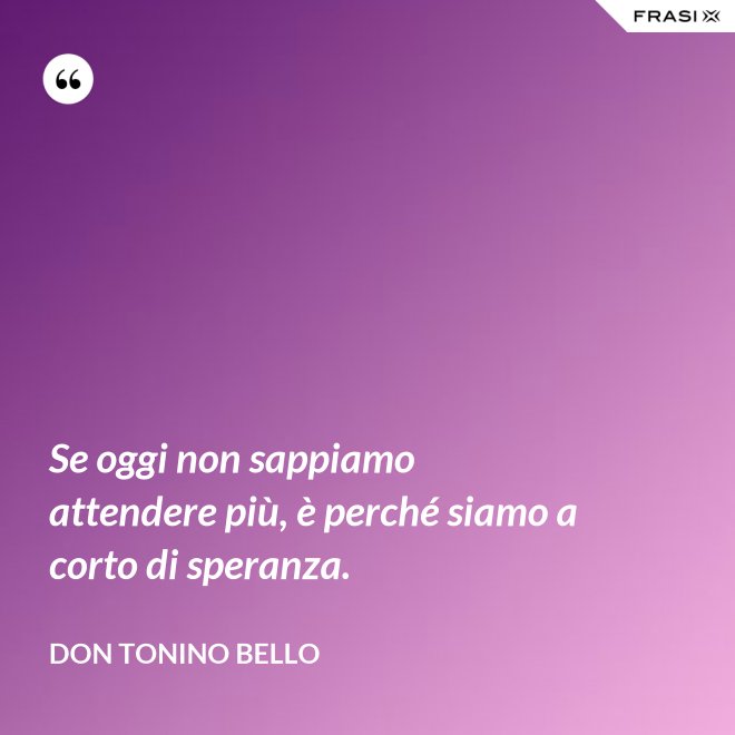 Se oggi non sappiamo attendere più, è perché siamo a corto di speranza. - Don Tonino Bello