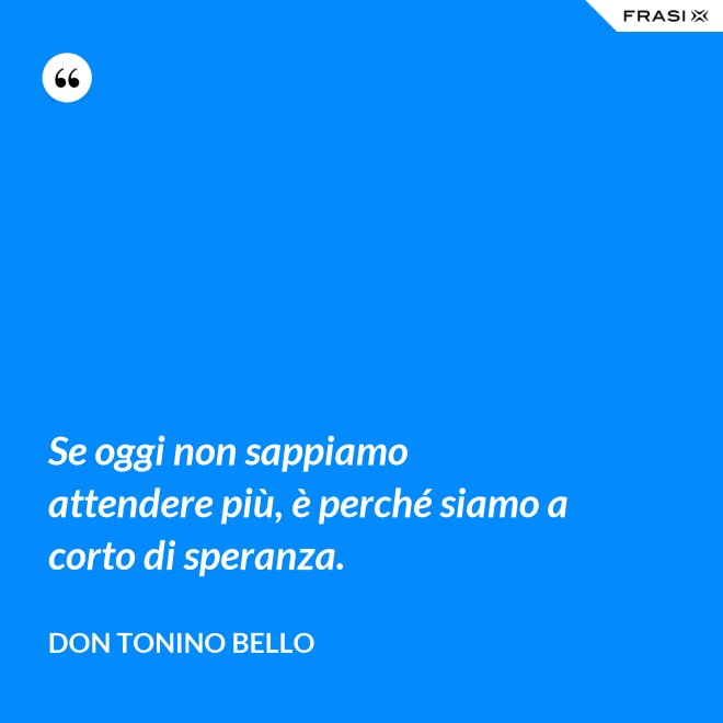Se oggi non sappiamo attendere più, è perché siamo a corto di speranza. - Don Tonino Bello